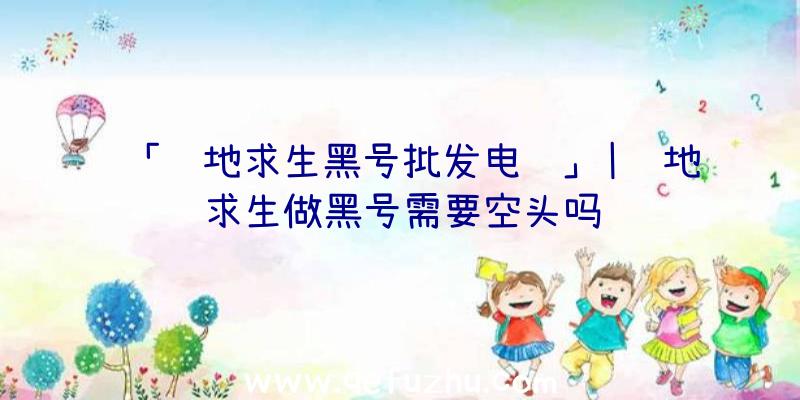 「绝地求生黑号批发电话」|绝地求生做黑号需要空头吗